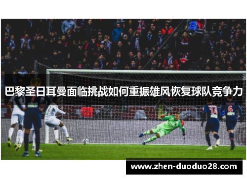 巴黎圣日耳曼面临挑战如何重振雄风恢复球队竞争力