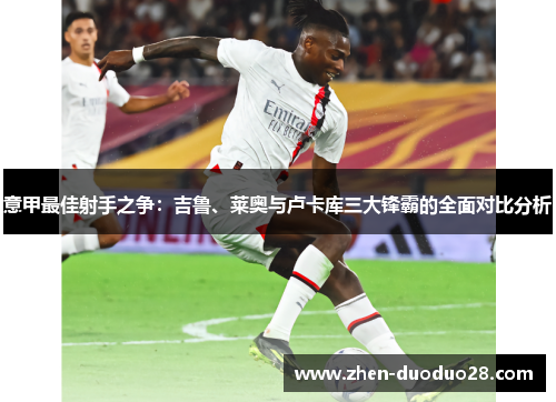 意甲最佳射手之争:吉鲁、莱奥与卢卡库三大锋霸的全面对比分析 意甲最佳射手之争:吉鲁、莱奥与卢卡库三大锋霸的全面对比分析