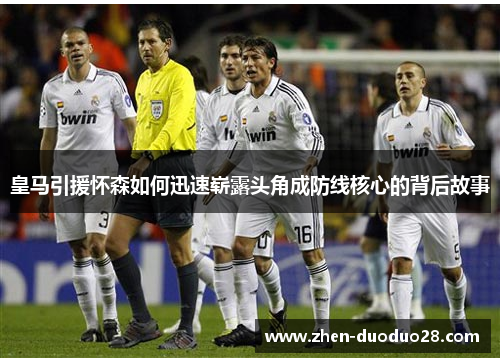 皇马引援怀森如何迅速崭露头角成防线核心的背后故事 皇马引援怀森如何迅速崭露头角成防线核心的背后故事