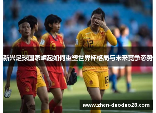 新兴足球国家崛起如何重塑世界杯格局与未来竞争态势 新兴足球国家崛起如何重塑世界杯格局与未来竞争态势