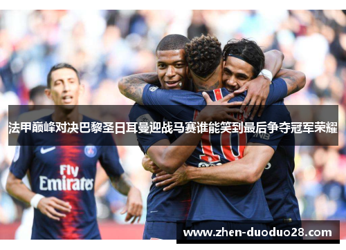 法甲巅峰对决巴黎圣日耳曼迎战马赛谁能笑到最后争夺冠军荣耀 法甲巅峰对决巴黎圣日耳曼迎战马赛谁能笑到最后争夺冠军荣耀