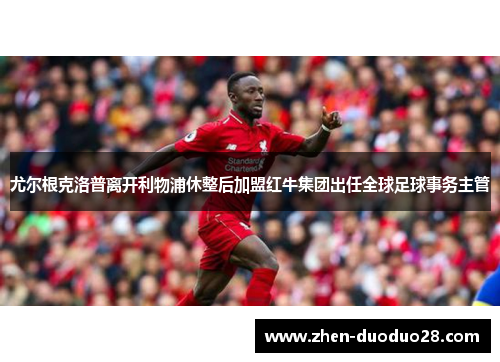 尤尔根克洛普离开利物浦休整后加盟红牛集团出任全球足球事务主管