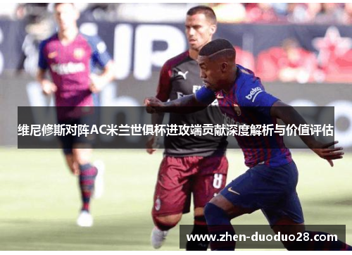 维尼修斯对阵AC米兰世俱杯进攻端贡献深度解析与价值评估