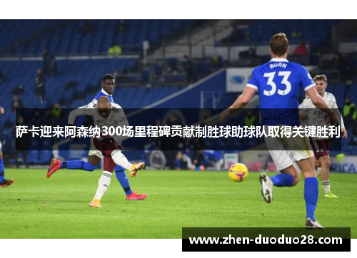 萨卡迎来阿森纳300场里程碑贡献制胜球助球队取得关键胜利