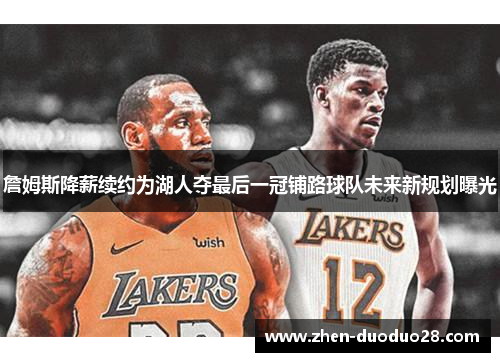 詹姆斯降薪续约为湖人夺最后一冠铺路球队未来新规划曝光 詹姆斯降薪续约为湖人夺最后一冠铺路球队未来新规划曝光